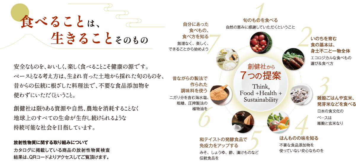 食べることは、生きることそのもの。安全なものを、おいしく食べることこそ健康の源です。ベースとなる考え方は、生まれ育った土地から採れた旬のものを、昔からの伝統に根ざした料理法で、不要な食品添加物を使わずにいただくということ。創健社は限りある資源や自然、農地を消耗することなく地球上のすべての生命が生存し続けられるような持続可能な社会を目指しています。