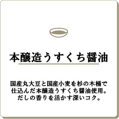 本醸造うすくち醤油国産丸大豆と国産小麦を杉の木桶で仕込んだ本醸造うすくち醤油使用。だしの香りを活かす深いコク。