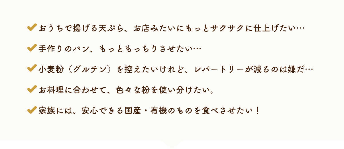 おうちで揚げる天ぷら、お店みたいにもっとサクサクに仕上げたい…手作りのパン、もっともっちりさせたい…小麦粉（グルテン）を控えたいけれど、レパートリーが減るのは嫌だ…お料理に合わせて、色々な粉を使い分けたい。家族には、安心できる国産・有機のものを食べさせたい！